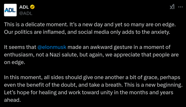 Tweet from ADL

This is a delicate moment. It’s a new day and yet so many are on edge. Our politics are inflamed, and social media only adds to the anxiety.

It seems that @elonmusk made an awkward gesture in a moment of enthusiasm, not a Nazi salute, but again, we appreciate that people are on edge.

In this moment, all sides should give one another a bit of grace, perhaps even the benefit of the doubt, and take a breath. This is a new beginning. Let’s hope for healing and work toward unity in the months and years ahead.