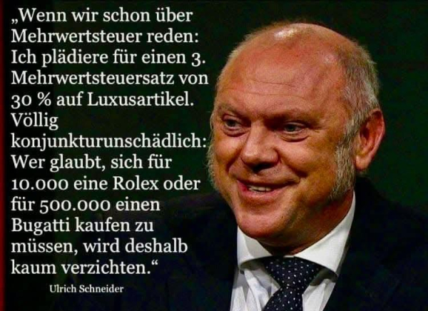 Wenn wir schon über Mehrwertsteuer reden: Ich plädiere für einen 3. Mehrwertsteuersatz von 30% auf Luxusartikel.

Völlig konjunkturunschädlich: Wer glaubt, sich für 10.000 eine Rolex oder für 500.000 einen Bugatti kaufen zu müssen, wird deshalb kaum verzichten."
Daneben ein Bild von Ulrich Schneider