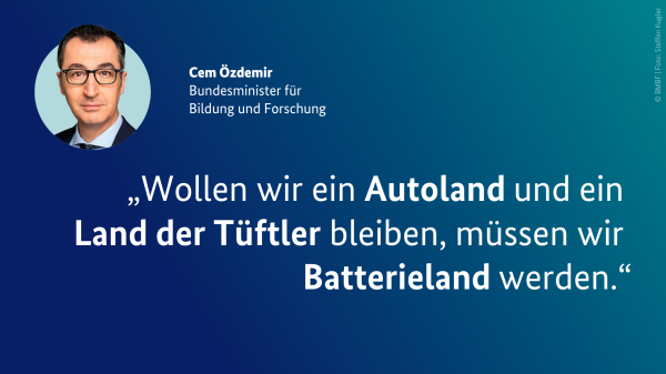 Zitat von Bundesforschungsminister Cem Özdemir: „Wollen wir ein Autoland und ein Land der Tüftler bleiben, müssen wir Batterieland werden.“