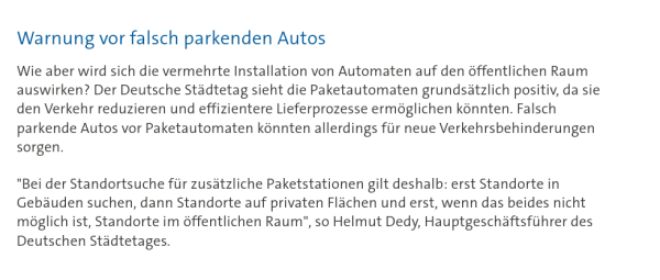 Warnung vor falsch parkenden Autos

Wie aber wird sich die vermehrte Installation von Automaten auf den öffentlichen Raum auswirken? Der Deutsche Städtetag sieht die Paketautomaten grundsätzlich positiv, da sie den Verkehr reduzieren und effizientere Lieferprozesse ermöglichen könnten. Falsch parkende Autos vor Paketautomaten könnten allerdings für neue Verkehrsbehinderungen sorgen.

"Bei der Standortsuche für zusätzliche Paketstationen gilt deshalb: erst Standorte in Gebäuden suchen, dann Standorte auf privaten Flächen und erst, wenn das beides nicht möglich ist, Standorte im öffentlichen Raum", so Helmut Dedy, Hauptgeschäftsführer des Deutschen Städtetages.