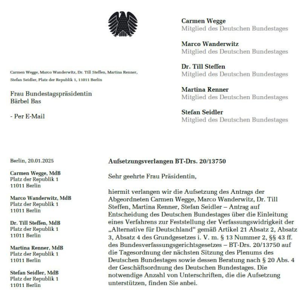 Carmen Wegge, Marco Wanderwitz, Dr. Till Stellen, Martina Renner, Stefan Seidler, Mitglieder des Deutschen Bundestages, an Frau Bundestagspräsidentin Bärbel Bas per E-Mail, Berlin, 20.01.2025:
Sehr geehrte Frau Präsidentin,
hiermit verlangen wir die Aufsetzung des Antrags der Abgeordneten Carmen Wegge, Marco Wanderwitz, Dr. Till Steffen, Martina Renner, Stefan Seidler Antrag auf Entscheidung des Deutschen Bundestages über die Einleitung eines Verfahrens zur Feststellung der Verfassungswidrigkeit der „Alternative für Deutschland" gemäß Artikel 21 Absatz 2, Absatz 3, Absatz 4 des Grundgesetzes i. V. m. § 13 Nummer 2, §§ 43 II. des Bundesverfassungsgerichtsgesetzes-BT-Drucksache 20/13750 auf die Tagesordnung der nächsten Sitzung des Plenums des Deutschen Bundestages sowie dessen Beratung nach § 20 Abs. 4 der Geschäftsordnung des Deutschen Bundestages. Die notwendige Anzahl von Unterschriften, die die Aufsetzung unterstützen, finden Sie anbei.