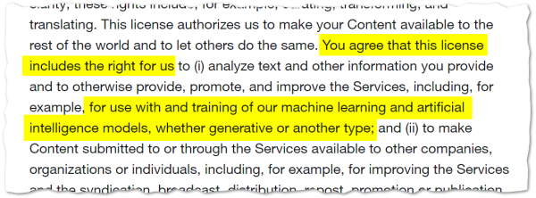 You agree that this license includes the right for us to (i) analyze text and other information you provide and to otherwise provide, promote, and improve the Services, including, for example, for use with and training of our machine learning and artificial intelligence models, whether generative or another type; and (ii) to make Content submitted to or through the Services available to other companies