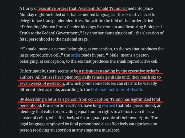 Text from article:
A flurry of executive orders that President Donald Trump signed into place Monday night included one that cemented language at the executive level to delegitimize transgender identities. But within the fold of that order, titled “Defending Women From Gender Ideology Extremism and Restoring Biological Truth to the Federal Government,” lay another damaging detail: the elevation of fetal personhood to the national stage.

“‘Female’ means a person belonging, at conception, to the sex that produces the large reproductive cell,” the order reads in part. “‘Male’ means a person belonging, at conception, to the sex that produces the small reproductive cell.”

Unfortunately, there seems to be a misunderstanding by the executive order’s authors: All fetuses have phenotypically female genitalia until they reach six to seven weeks of gestation, at which point some fetuses can start to be visually differentiated as male, according to the National Institutes of Health.

By describing a fetus as a person from conception, Trump has legitimized fetal personhood. Pro-abortion activists have long warned that fetal personhood, an ideology that calls for providing equal human rights to a fetus (even if it’s a cluster of cells), will effectively strip pregnant people of their own rights. The legal language employed by fetal personhood also effectively categorizes any person receiving an abortion at any stage as a murderer.