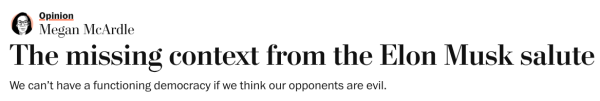 Megan McArdle
The missing context from the Elon Musk salute
We can’t have a functioning democracy if we think our opponents are evil.