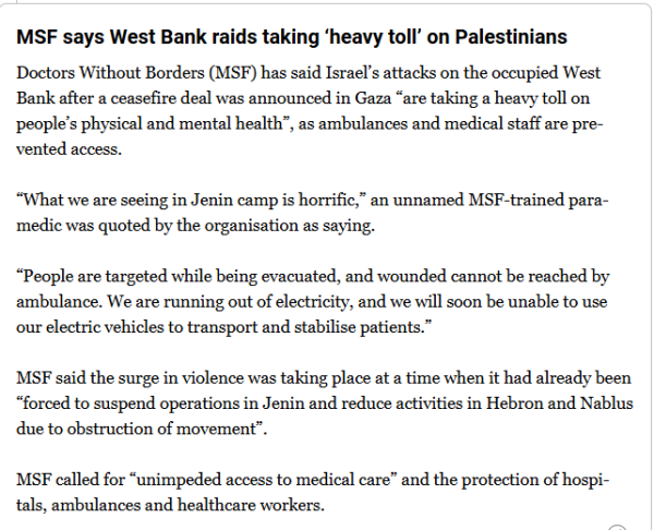 MSF says West Bank raids taking ‘heavy toll’ on Palestinians
Doctors Without Borders (MSF) has said Israel’s attacks on the occupied West Bank after a ceasefire deal was announced in Gaza “are taking a heavy toll on people’s physical and mental health”, as ambulances and medical staff are prevented access.

“What we are seeing in Jenin camp is horrific,” an unnamed MSF-trained paramedic was quoted by the organisation as saying.

“People are targeted while being evacuated, and wounded cannot be reached by ambulance. We are running out of electricity, and we will soon be unable to use our electric vehicles to transport and stabilise patients.”

MSF said the surge in violence was taking place at a time when it had already been “forced to suspend operations in Jenin and reduce activities in Hebron and Nablus due to obstruction of movement”.

MSF called for “unimpeded access to medical care” and the protection of hospitals, ambulances and healthcare workers.