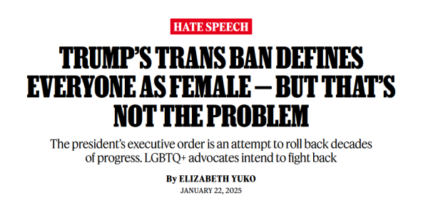 News headline: 

Hate Speech:
Trump’s Trans Ban Defines Everyone as Female — But That’s Not the Problem:
The president’s executive order is an attempt to roll back decades of progress. LGBTQ+ advocates intend to fight back

by Elizabeth Yuko
January 22, 2025
