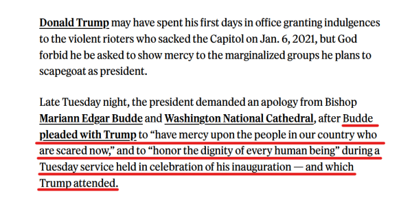 Text from article:
Donald Trump may have spent his first days in office granting indulgences to the violent rioters who sacked the Capitol on Jan. 6, 2021, but God forbid he be asked to show mercy to the marginalized groups he plans to scapegoat as president. 

Late Tuesday night, the president demanded an apology from Bishop Mariann Edgar Budde and Washington National Cathedral, after Budde pleaded with Trump to “have mercy upon the people in our country who are scared now,” and to “honor the dignity of every human being” during a Tuesday service held in celebration of his inauguration — and which Trump attended. 