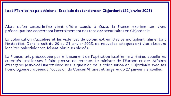 Israël/Territoires palestiniens - Escalade des tensions en Cisjordanie (22 janvier 2025)

Alors qu’un cessez-le-feu vient d’être conclu à Gaza, la France exprime ses vives préoccupations concernant l’accroissement des tensions sécuritaires en Cisjordanie.

La colonisation s’accélère et les violences de colons extrémistes se multiplient, alimentant l’instabilité. Dans la nuit du 20 au 21 janvier 2025, de nouvelles attaques ont visé plusieurs localités palestiniennes, faisant plusieurs blessés.

La France, très préoccupée par le lancement de l’opération israélienne à Jénine, appelle les autorités israéliennes à faire preuve de retenue. Le ministre de l’Europe et des Affaires étrangères Jean-Noël Barrot évoquera la question de la colonisation en Cisjordanie avec ses homologues européens à l’occasion du Conseil Affaires étrangères du 27 janvier à Bruxelles.
