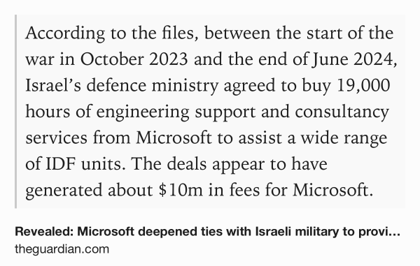 Text Shot: According to the files, between the start of the war in October 2023 and the end of June 2024, Israel’s defence ministry agreed to buy 19,000 hours of engineering support and consultancy services from Microsoft to assist a wide range of IDF units. The deals appear to have generated about $10m in fees for Microsoft.