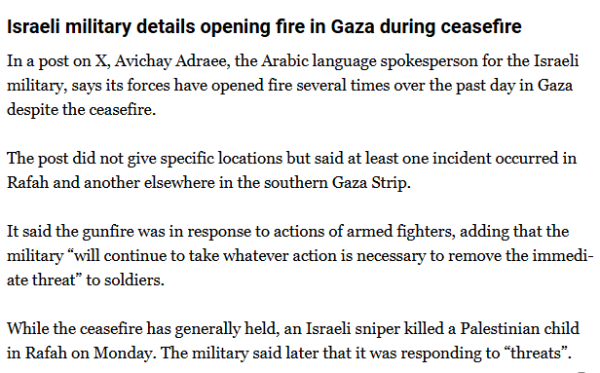 Israeli military details opening fire in Gaza during ceasefire
In a post on X, Avichay Adraee, the Arabic language spokesperson for the Israeli military, says its forces have opened fire several times over the past day in Gaza despite the ceasefire.

The post did not give specific locations but said at least one incident occurred in Rafah and another elsewhere in the southern Gaza Strip.

It said the gunfire was in response to actions of armed fighters, adding that the military “will continue to take whatever action is necessary to remove the immediate threat” to soldiers.

While the ceasefire has generally held, an Israeli sniper killed a Palestinian child in Rafah on Monday. The military said later that it was responding to “threats”.