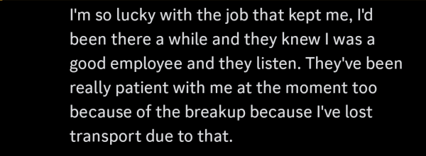 I'm so lucky with the job that kept me, I'd
been there a while and they knew I was a
good employee and they listen. They've been
really patient with me at the moment too
because of the breakup because I've lost
transport due to that.