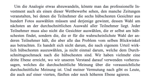 Um die Analogie etwas abzuwandeln, könnte man das professionelle Investment auch als einen dieser Wettbewerbe sehen, den manche Zeitungen veranstalten, bei denen die Teilnehmer die sechs hübschesten Gesichter aus hundert Fotos auswählen müssen und derjenige gewinnt, dessen Wahl am nächsten an der durchschnittlichen Auswahl aller Teilnehmer liegt. Jeder Teilnehmer muss also nicht die Gesichter auswählen, die er selbst am hübschesten findet, sondern die, die er für die wahrscheinlichste Wahl der anderen Teilnehmer hält, die aber alle das Problem vom selben Blickwinkel aus betrachten. Es handelt sich nicht darum, die nach eigenem Urteil wirklich hübschesten auszuwählen, ja nicht einmal darum, welche dem Durchschnittsgeschmack nach die hübschesten sind. Wir haben vielmehr eine dritte Ebene erreicht, wo wir unseren Verstand darauf verwenden vorherzusagen, welches die durchschnittliche Meinung über die voraussichtliche durchschnittliche Meinung ist. Und meiner Vermutung nach gibt es Leute, die auch auf einer vierten, fünften oder noch höheren Ebene agieren.