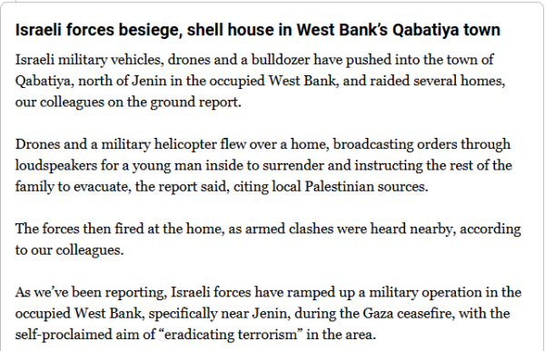 Israeli forces besiege, shell house in West Bank’s Qabatiya town

Israeli military vehicles, drones and a bulldozer have pushed into the town of Qabatiya, north of Jenin in the occupied West Bank, and raided several homes, our colleagues on the ground report.

Drones and a military helicopter flew over a home, broadcasting orders through loudspeakers for a young man inside to surrender and instructing the rest of the family to evacuate, the report said, citing local Palestinian sources.

The forces then fired at the home, as armed clashes were heard nearby, according to our colleagues.

As we’ve been reporting, Israeli forces have ramped up a military operation in the occupied West Bank, specifically near Jenin, during the Gaza ceasefire, with the self-proclaimed aim of “eradicating terrorism” in the area.