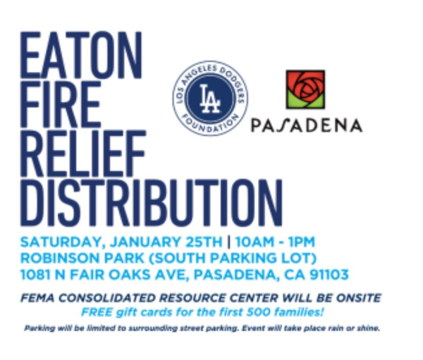 Infographic with logos of Dodger Foundation and City of Pasadena

EATON FIRE RELIEF DISTRIBUTION 

SATURDAY, JANUARY 25TH | 10AM - 1PM
ROBINSON PARK (SOUTH PARKING LOT)
1081 N FAIR OAKS AVE, PASADENA, CA 91103

FEMA CONSOLIDATED RESOURCE CENTER WILL BE ONSITE

FREE gift cards for the first 500 families!

Parking will be limited to surrounding street parking. Event wil take place rain or shine.