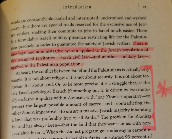 p13 "At heart, the conflict between Israel and the Palestinians is actually very simple. It is not about religion. It is not about security. It is not about terrorism. It is about land. Or, to be more precise, it is a struggle that, as the late Israeli sociologist Baruch Kimmerling put it, is driven by two mutually exclusive impulses within Zionism, with "one Zionist imperative--to possess the largest possible amount of sacred land--contradicting the other Zionist imperative--to ensure a massive Jewish majority inhabiting a land that was preferably free of all Arabs." The problem for Zionists is--and has always been--that the land that they want comes with non-Jews already on it."

