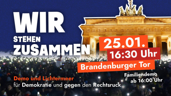 Bild von Brandenburger Tor mit einer Menschenmenge davor. Text

WIR
STEHEN
ZUSAMMEN
Demo und Lichtermeer für Demokratie und gegen den Rechtsruck
25.01.1
16:30 Uhr
Brandenburger Tor
Familiendemo
ab 16:00 Uhr