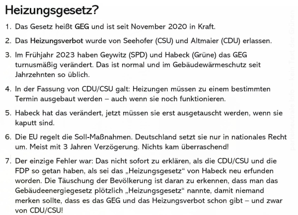 Texttafel:

Heizungsgesetz? 

1. Das Gesetz heißt GEG und ist seit November 2020 in Kraft. 

2. Das Heizungsverbot wurde von Seehofer (CSU) und Altmaier (CDU) erlassen. 

3. Im Frühjahr 2023 haben Geywitz (SPD) und Habeck (Grüne) das GEG turnusmäßig verändert. Das ist normal und im Gebäudewärmeschutz seit Jahrzehnten so üblich.

4. In der Fassung von CDU/CSU galt: Heizungen müssen zu einem bestimmten Termin ausgebaut werden auch wenn sie noch funktionieren.

5. Habeck hat das verändert, jetzt müssen sie erst ausgetauscht werden, wenn sie kaputt sind.

6. Die EU regelt die Soll-Maßnahmen. Deutschland setzt sie nur in nationales Recht um. Meist mit 3 Jahren Verzögerung. Nichts kam überraschend!

7. Der einzige Fehler war: Das nicht sofort zu erklären, als die CDU/CSU und die FDP so getan haben, als sei das , Heizungsgesetz" von Habeck neu erfunden worden. Die Täuschung der Bevölkerung ist daran zu erkennen, dass man das Gebäudeenergiegesetz plötzlich „Heizungsgesetz" nannte, damit niemand merken sollte, dass es das GEG und das Heizungsverbot schon gibt und zwar von CDU/CSU! 