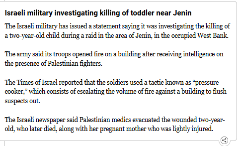 Israeli military investigating killing of toddler near Jenin
The Israeli military has issued a statement saying it was investigating the killing of a two-year-old child during a raid in the area of Jenin, in the occupied West Bank.

The army said its troops opened fire on a building after receiving intelligence on the presence of Palestinian fighters.

The Times of Israel reported that the soldiers used a tactic known as “pressure cooker,” which consists of escalating the volume of fire against a building to flush suspects out.

The Israeli newspaper said Palestinian medics evacuated the wounded two-year-old, who later died, along with her pregnant mother who was lightly injured.