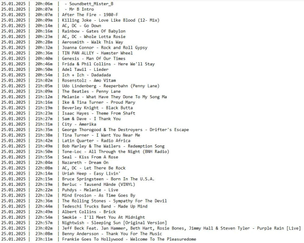 Die Playlist von gestern mit dunkler Schrift auf hellem Grund:
25.01.2025 |  20h:06m  |  - Soundbett_Mister_B
25.01.2025 |  20h:07m  |  - Mr B Intro
25.01.2025 |  20h:07m  | After The Fire - 1980-F
25.01.2025 |  20h:09m  | Killing Joke - Love Like Blood (12- Mix)
25.01.2025 |  20h:14m  | AC, DC - Go Down
25.01.2025 |  20h:16m  | Rainbow - Gates Of Babylon
25.01.2025 |  20h:23m  | AC, DC - Whole Lotta Rosie
25.01.2025 |  20h:28m  | Aerosmith - Walk This Way
25.01.2025 |  20h:32m  | Joanna Connor - Rock and Roll Gypsy
25.01.2025 |  20h:36m  | TIN PAN ALLEY - Hamster Wheel
25.01.2025 |  20h:40m  | Genesis - Man Of Our Times
25.01.2025 |  20h:46m  | Frida & Phil Collins - Here We'll Stay
25.01.2025 |  20h:50m  | Adel Tawil - Lieder
25.01.2025 |  20h:54m  | Ich + Ich - Dadadada
25.01.2025 |  21h:02m  | Rosenstolz - Amo Vitam
25.01.2025 |  21h:05m  | Udo Lindenberg - Reeperbahn (Penny Lane)
25.01.2025 |  21h:09m  | The Beatles - Penny Lane
25.01.2025 |  21h:12m  | Melanie - What Have They Done To My Song Ma
25.01.2025 |  21h:16m  | Ike & Tina Turner - Proud Mary
25.01.2025 |  21h:19m  | Beverley Knight - Black Butta
25.01.2025 |  21h:23m  | Isaac Hayes - Theme From Shaft
25.01.2025 |  21h:27m  | Sam & Dave - I Thank You
25.01.2025 |  21h:31m  | City - Amerika
25.01.2025 |  21h:35m  | George Thorogood & The Destroyers - Drifter's Escape
25.01.2025 |  21h:38m  | Tina Turner - I Want You Near Me
25.01.2025 |  21h:42m  | Latin Quarter - Radio Africa
25.01.2025 |  21h:49m  | Bob Marley & The Wailers - Redemption Song
25.01.2025 |  21h:50m  | Tone-Loc - All Through the Night (BNH Radio)
25.01.2025 |  21h:55m  | Seal - Kiss From A Rose
25.01.2025 |  22h:04m  | Nazareth - Dream On
25.01.2025 |  22h:08m  | AC, DC - Let There Be Rock
25.01.2025 |  22h:14m  | Uriah Heep - Easy Livin'
25.01.2025 |  22h:15m  | Bruce Springsteen - Born In The U.S.A.
25.01.2025 |  22h:19m  | Berluc - Tausend Hände (VINYL)
25.01.2025 |  22h:22m  | Puhdys - Melanie - Live
25.01.2025 |  22h:32m  | Mind Erosion - As Time Goes By
25.01.2025 |  22h:36m  | The Rolling Stones - Sympathy For The Devil
25.01.2025 |  22h:44m  | Tedeschi Trucks Band - Made Up Mind
25.01.2025 |  22h:49m  | Albert Collins - Brick
25.01.2025 |  22h:54m  | Smokie - I'll Meet You At Midnight
25.01.2025 |  22h:57m  | Nightwish - Sleeping Sun [Original Version]
25.01.2025 |  23h:02m  | Jeff Beck Feat. Jan Hammer, Beth Hart, Rosie Bones, Jimmy Hall & Steven Tyler - Purple Rain [Live]
25.01.2025 |  23h:08m  | Benny Andersson - Thank You For The Music
25.01.2025 |  23h:11m  | Frankie Goes To Hollywood - Welcome To The Pleasuredome