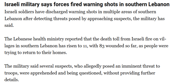 Israeli military says forces fired warning shots in southern Lebanon

Israeli soldiers have discharged warning shots in multiple areas of southern Lebanon after detecting threats posed by approaching suspects, the military has said.

The Lebanese health ministry reported that the death toll from Israeli fire on villages in southern Lebanon has risen to 11, with 83 wounded so far, as people were trying to return to their homes.

The military said several suspects, who allegedly posed an imminent threat to troops, were apprehended and being questioned, without providing further details.