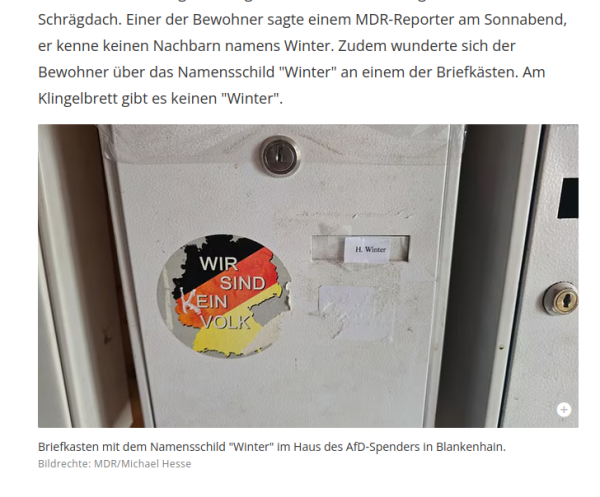 Screenshot aus dem verlinkten MDR Artikel. 

Text, darunter Foto

Text: "Schrägdach. Einer der Bewohner sagte einem MDR-Reporter am Sonnabend, er kenne keinen Nachbarn namens Winter. Zudem wunderte sich der Bewohner über das Namensschild "Winter" an einem der Briefkästen. Am Klingelbrett gibt es keinen "Winter" "


Bild: Aufkleber mit "Wir sind kein Volk vor einer Silhouette von Deutschland" auf dem Briefkasten. Ein zu kleines Namensschild "H. Winter" ist mit Tesa von außen aufgeklebt, der Briefkasten scheint mit durchsichtigem Paketband zugeklebt.

Bildunterschrift "Briefkasten mit dem Namensschild "Winter" im Haus des AfD-Spenders in Blankenhain" 

Bildrechte für das Foto MDR/Michael Hesse