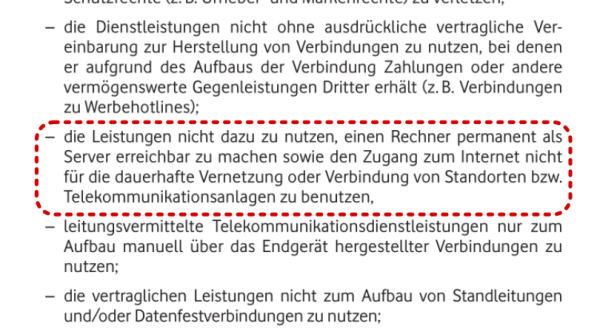 Ausschnitt aus Vodafone Cable 50 allg. Geschäftsbedingungen, markiert ist:

die Leistungen nicht dazu zu nutzen, einen Rechner permanent als
Server erreichbar zu machen sowie den Zugang zum Internet nicht
für die dauerhafte Vernetzung oder Verbindung von Standorten bzw.
Telekommunikationsanlagen zu benutzen,