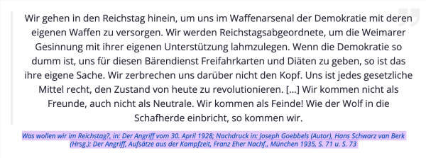 Wir gehen in den Reichstag hinein, um uns im Waffenarsenal der Demokratie mit deren eigenen Waffen zu versorgen. Wir werden Reichstagsabgeordnete, um die Weimarer Gesinnung mit ihrer eigenen Unterstützung lahmzulegen. Wenn die Demokratie so dumm ist, uns für diesen Bärendienst Freifahrkarten und Diäten zu geben, so ist das ihre eigene Sache. Wir zerbrechen uns darüber nicht den Kopf. Uns ist jedes gesetzliche Mittel recht, den Zustand von heute zu revolutionieren. […] Wir kommen nicht als Freunde, auch nicht als Neutrale. Wir kommen als Feinde! Wie der Wolf in die Schafherde einbricht, so kommen wir.

Quelle: Was wollen wir im Reichstag?, in: Der Angriff vom 30. April 1928; Nachdruck in: Joseph Goebbels (Autor), Hans Schwarz van Berk (Hrsg.): Der Angriff, Aufsätze aus der Kampfzeit, Franz Eher Nachf., München 1935, S. 71 u. S. 73