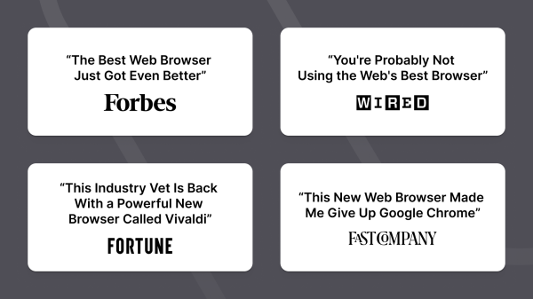 Quotes from media
Forbes: “The Best Web Browser Just Got Even Better”
Wired: “You’re Probably Not Using the Web’s Best Browsers”
Fortune: “This Industry Vet Is Back With a Powerful New Browser Called Vivaldi”
Fast Company: “This New Web Browser Made Me Give Up Google Chrome”