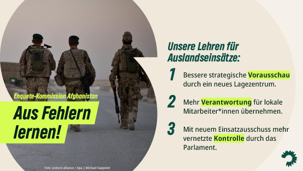 Im Design der grünen Bundestagsfraktion sind auf der linken Bildhälfte auf einem Foto drei Bundeswehrsoldaten von hinten zu sehen, wie sie auf einer afghanischen Straße laufen. Darüber der Titel: „Enquete-Kommission Afghanistan – Aus Fehlern lernen!“
Auf der rechten Bildhälfte steht folgender Text: „Unsere Lehren für Auslandseinsätze: 1) Bessere strategische Vorausschau durch ein neues Lagezentrum. 2) Mehr Verantwortung für lokale Mitarbeiter*innen übernehmen. 3) Mit neuem Einsatzausschuss mehr vernetzte Kontrolle durch das Parlament.