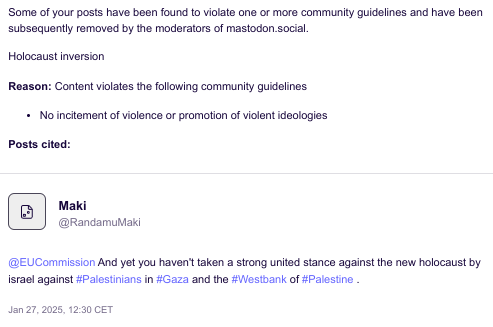 "Some of your posts have been found to violate one or more community guidelines and have been subsequently removed by the moderators of mastodon.social.
Holocaust inversion

Reason: Content violates the following community guidelines
- No incitement of violence or promotion of violent ideologies

Posts cited:

Maki (@RandamuMaki)

@EUCommission And yet you haven't taken a strong united stance against the new holocaust by israel against #Palestinians in #Gaza and the #Westbank of #Palestine .

Posted January 27, 2025, 12:30 CET"