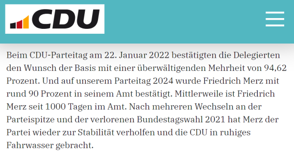 Screenshot von der Seite der cdU:

"Beim CDU-Parteitag am 22. Januar 2022 bestätigten die Delegierten den Wunsch der Basis mit einer überwältigenden Mehrheit von 94,62 Prozent. Und auf unserem Parteitag 2024 wurde Friedrich Merz mit rund 90 Prozent in seinem Amt bestätigt. Mittlerweile ist Friedrich Merz seit 1000 Tagen im Amt. Nach mehreren Wechseln an der Parteispitze und der verlorenen Bundestagswahl 2021 hat Merz der Partei wieder zur Stabilität verholfen und die CDU in ruhiges Fahrwasser gebracht."