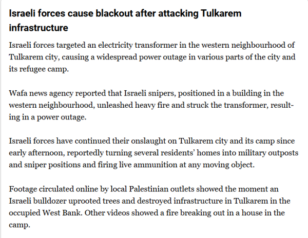 Israeli forces cause blackout after attacking Tulkarem infrastructure

Israeli forces targeted an electricity transformer in the western neighbourhood of Tulkarem city, causing a widespread power outage in various parts of the city and its refugee camp.

Wafa news agency reported that Israeli snipers, positioned in a building in the western neighbourhood, unleashed heavy fire and struck the transformer, resulting in a power outage.

Israeli forces have continued their onslaught on Tulkarem city and its camp since early afternoon, reportedly turning several residents’ homes into military outposts and sniper positions and firing live ammunition at any moving object.

Footage circulated online by local Palestinian outlets showed the moment an Israeli bulldozer uprooted trees and destroyed infrastructure in Tulkarem in the occupied West Bank. Other videos showed a fire breaking out in a house in the camp.