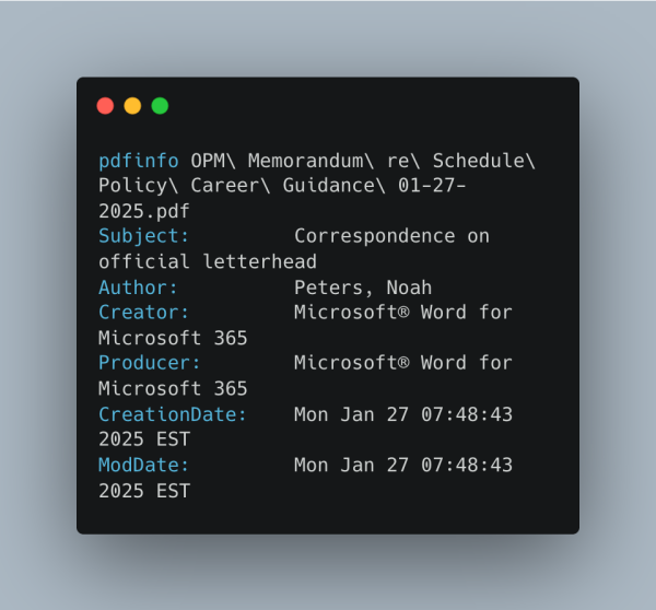 pdfinfo OPM\ Memorandum\ re\ Schedule\ Policy\ Career\ Guidance\ 01-27-2025.pdf
Subject:         Correspondence on official letterhead
Author:          Peters, Noah
Creator:         Microsoft® Word for Microsoft 365
Producer:        Microsoft® Word for Microsoft 365
CreationDate:    Mon Jan 27 07:48:43 2025 EST
ModDate:         Mon Jan 27 07:48:43 2025 EST