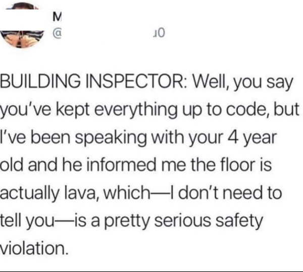 BUILDING INSPECTOR: Well, you say you've kept everything up to code, but I've been speaking with your 4 year old and he informed me the floor is actually lava, which - I don't need to tell you - is a pretty serious safety violation.