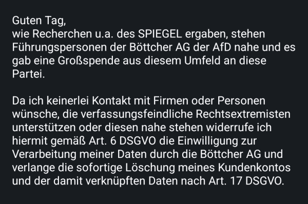 Guten Tag,
wie Recherchen u.a. des SPIEGEL ergaben, stehen Führungspersonen der Böttcher AG der AfD nahe und es gab eine Großspende aus diesem Umfeld an diese Partei.

Da ich keinerlei Kontakt mit Firmen oder Personen wünsche, die verfassungsfeindliche Rechtsextremisten unterstützen oder diesen nahe stehen widerrufe ich hiermit gemäß Art. 6 DSGVO die Einwilligung zur Verarbeitung meiner Daten durch die Böttcher AG und verlange die sofortige Löschung meines Kundenkontos und der damit verknüpften Daten nach Art. 17 DSGVO.
