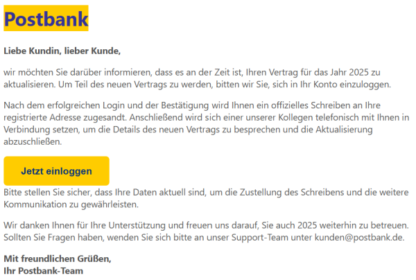 Liebe Kundin, lieber Kunde,

wir möchten Sie darüber informieren, dass es an der Zeit ist, Ihren Vertrag für das Jahr 2025 zu aktualisieren. Um Teil des neuen Vertrags zu werden, bitten wir Sie, sich in Ihr Konto einzuloggen.

Nach dem erfolgreichen Login und der Bestätigung wird Ihnen ein offizielles Schreiben an Ihre registrierte Adresse zugesandt. Anschließend wird sich einer unserer Kollegen telefonisch mit Ihnen in Verbindung setzen, um die Details des neuen Vertrags zu besprechen und die Aktualisierung abzuschließen.

Jetzt einloggen
Bitte stellen Sie sicher, dass Ihre Daten aktuell sind, um die Zustellung des Schreibens und die weitere Kommunikation zu gewährleisten.

Wir danken Ihnen für Ihre Unterstützung und freuen uns darauf, Sie auch 2025 weiterhin zu betreuen. Sollten Sie Fragen haben, wenden Sie sich bitte an unser Support-Team unter kunden@postbank.de.

Mit freundlichen Grüßen,
Ihr Postbank-Team