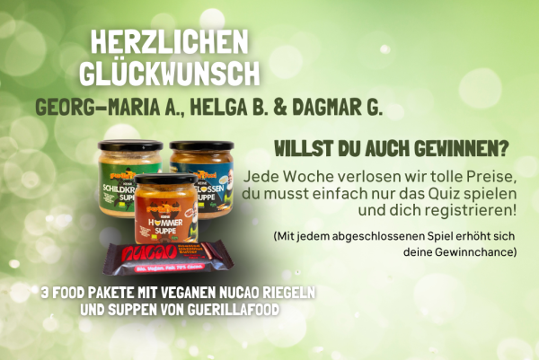 Auf hellolivem Untergrund steht folgender Text: Herzlichen Glückwünsch: Georg-Maria A., Helga B. & Dagmar G.
Willst Du auch gewinnen? Jede Woche verlosen wir tolle Preise, du musst einfach nur das Quiz spielen und dich registrieren! (Mit jedem abgeschlossenen Spiel erhöht sich deine Gewinnchance!)
3 Food-Pakete mit veganen Nucao-Riegeln und Suppen von Guerillafood. Es ist ein Foto von drei Suppengläsern und einem nucao-Riegel zu sehen.