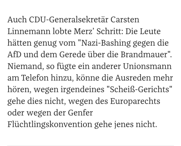 Auch CDU-Generalsekretär Carsten Linnemann lobte Merz’ Schritt: Die Leute hätten genug vom "Nazi-Bashing gegen die AfD und dem Gerede über die Brandmauer". Niemand, so fügte ein anderer Unionsmann am Telefon hinzu, könne die Ausreden mehr hören, wegen irgendeines "Scheiß-Gerichts" gehe dies nicht, wegen des Europarechts oder wegen der Genfer Flüchtlingskonvention gehe jenes nicht.