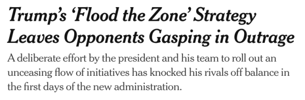 Trump’s ‘Flood the Zone’ Strategy Leaves Opponents Gasping in Outrage
A deliberate effort by the president and his team to roll out an unceasing flow of initiatives has knocked his rivals off balance in the first days of the new administration.