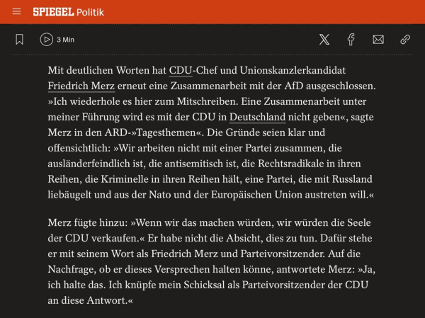 Bild zeigt Ausschnitt eines Spiegelartikels mit folgendem Text: Mit deutlichen Worten hat CDU-Chef und Unionskanzlerkandidat Friedrich Merz erneut eine Zusammenarbeit mit der AfD ausgeschlossen. »Ich wiederhole es hier zum Mitschreiben. Eine Zusammenarbeit unter meiner Führung wird es mit der CDU in Deutschland nicht geben«, sagte Merz in den ARD-»Tagesthemen«. Die Gründe seien klar und offensichtlich: »Wir arbeiten nicht mit einer Partei zusammen, die ausländerfeindlich ist, die antisemitisch ist, die Rechtsradikale in ihren Reihen, die Kriminelle in ihren Reihen hält, eine Partei, die mit Russland liebäugelt und aus der Nato und der Europäischen Union austreten will.« Merz fügte hinzu: »Wenn wir das machen würden, wir würden die Seele der CDU verkaufen.« Er habe nicht die Absicht, dies zu tun. Dafür stehe er mit seinem Wort als Friedrich Merz und Parteivorsitzender. Auf die Nachfrage, ob er dieses Versprechen halten könne, antwortete Merz: »Ja, ich halte das. Ich knüpfe mein Schicksal als Parteivorsitzender der CDU an diese Antwort.«