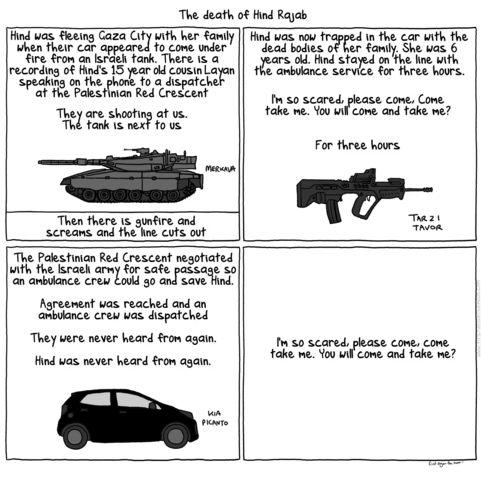 The death of Hind Rajab
[Panel 1]
Hind was fleeing Gaza City with her family when their car appeared to come under fire from an Israeli tank. There is a recording of Hind's 15 year old cousin Lalan speaking on the phone to a dispatcher at the Palestinian Red Crescent
They are shooting at us.
The tank is next to us
[Drawing of a Merkava tank]
Then there is gunfire and screams and the line cuts out

[Panel 2]
Hind was now trapped in the car with the dead bodies of her family. She was 6 years old. Hind stayed on the line with the ambulance service for three hours.

I'm so scared, please come, Come take me. You will come and take me?

For three hours
[Drawing of a Tar 21 Tavor assault rifle]

[Panel 3]
The Palestinian Red Crescent negotiated with the Israel army for safe passage so an ambulance crew could go an save Hind.
Agreement was reached and an ambulance crew was dispatched

They were never heard from again.

Hind was never heard from again.
[Drawing of a Kia Picanto]

[Panel 4]
I'm so scared, please come, come take me. You will come and take me?