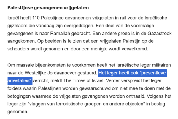 Palestijnse gevangenen vrijgelaten
Israël heeft 110 Palestijnse gevangenen vrijgelaten in ruil voor de Israëlische gijzelaars die vandaag zijn overgedragen. Een deel van de voormalige gevangenen is naar Ramallah gebracht. Een andere groep is in de Gazastrook aangekomen. Op beelden is te zien dat een vrijgelaten Palestijn op de schouders wordt genomen en door een menigte wordt verwelkomd.

Om massale bijeenkomsten te voorkomen heeft het Israëlische leger militairen naar de Westelijke Jordaanoever gestuurd. Het leger heeft ook "preventieve arrestaties" verricht, meldt The Times of Israel. Verder verspreidt het leger folders waarin Palestijnen worden gewaarschuwd om niet mee te doen met de betogingen waarmee de vrijgelaten gevangenen worden onthaald. Volgens het leger zijn "vlaggen van terroristische groepen en andere objecten" in beslag genomen.