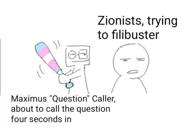 Simple computer illustration. On the right, there's a character looking oblivious and even confused, squinting at something off-screen. Above them, there's text "Zionists, trying to filibuster". On the left, there's a character with a square head and glasses, slightly smiling. They're holding a baseball bat inexplicably coloured in with the trans flag, and winding up to hit the character on the right. Under them, there's text "Maximus "Question" Caller, about to call the question four seconds in"