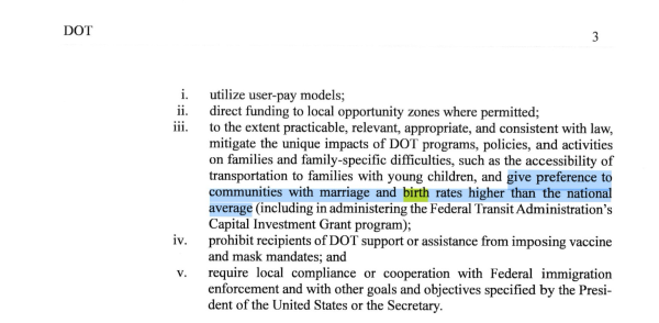 Page two of memo which reads ii. iii. iv. V. 3 utilize user-pay models; direct funding to local opportunity zones where permitted; to the extent practicable, relevant, appropriate, and consistent with law, mitigate the unique impacts of DOT programs, policies, and activities on families and family-specific difficulties, such as the accessibility of transportation to families with young children, and give preference to communities with marriage and birth rates higher than the national average (including in administering the Federal Transit Administration's Capital Investment Grant program); prohibit recipients of DOT support or assistance from imposing vaccine and mask mandates; and require local compliance or cooperation with Federal immigration enforcement and with other goals and objectives specified by the President of the United States or the Secretary.