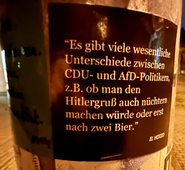 Sticker an Laternenpfahl: "Es gibt viele wesentliche Unterschiede zwischen
CDU- und AfD-Politiker, z.B. ob man den
Hitlergruß auch nüchtern machen würde oder erst nach zwei Bier." (EL HOTZO)