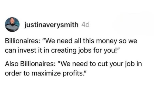 justinaverysmith

Billionaires: “We need all this money so we
can invest it in creating jobs for you!”

Also Billionaires: “We need to cut your job in
order to maximize profits.”