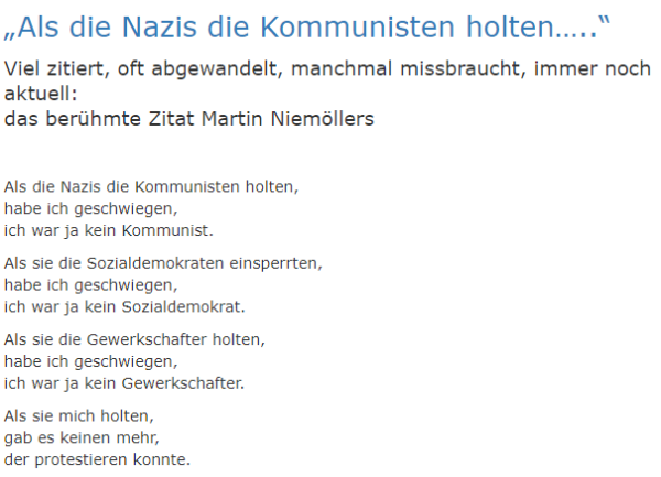 „Als die Nazis die Kommunisten holten…..“
Viel zitiert, oft abgewandelt, manchmal missbraucht, immer noch aktuell:
das berühmte Zitat Martin Niemöllers
 

"Als die Nazis die Kommunisten holten,
habe ich geschwiegen,
ich war ja kein Kommunist.

Als sie die Sozialdemokraten einsperrten,
habe ich geschwiegen,
ich war ja kein Sozialdemokrat.

Als sie die Gewerkschafter holten,
habe ich geschwiegen,
ich war ja kein Gewerkschafter.

Als sie mich holten,
gab es keinen mehr,
der protestieren konnte."