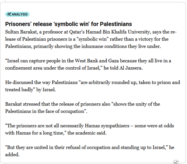 Analysis
Prisoners’ release ‘symbolic win’ for Palestinians
Sultan Barakat, a professor at Qatar’s Hamad Bin Khalifa University, says the release of Palestinian prisoners is a “symbolic win” rather than a victory for the Palestinians, primarily showing the inhumane conditions they live under.

“Israel can capture people in the West Bank and Gaza because they all live in a confinement area under the control of Israel,” he told Al Jazeera.

He discussed the way Palestinians “are arbitrarily rounded up, taken to prison and treated badly” by Israel.

Barakat stressed that the release of prisoners also “shows the unity of the Palestinians in the face of occupation”.

“The prisoners are not all necessarily Hamas sympathisers – some were at odds with Hamas for a long time,” the academic said.

“But they are