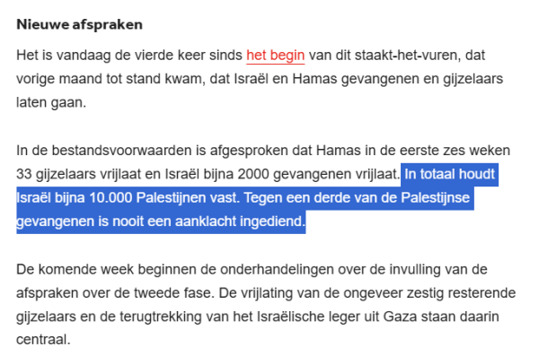 Nieuwe afspraken
Het is vandaag de vierde keer sinds het begin van dit staakt-het-vuren, dat vorige maand tot stand kwam, dat Israël en Hamas gevangenen en gijzelaars laten gaan.

In de bestandsvoorwaarden is afgesproken dat Hamas in de eerste zes weken 33 gijzelaars vrijlaat en Israël bijna 2000 gevangenen vrijlaat. In totaal houdt Israël bijna 10.000 Palestijnen vast. Tegen een derde van de Palestijnse gevangenen is nooit een aanklacht ingediend.

De komende week beginnen de onderhandelingen over de invulling van de afspraken over de tweede fase. De vrijlating van de ongeveer zestig resterende gijzelaars en de terugtrekking van het Israëlische leger uit Gaza staan daarin centraal.