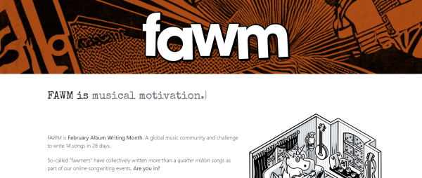 FAWM is musical motivation.

FAWM is February Album Writing Month. A global music community and challenge to write 14 songs in 28 days.

So-called "fawmers" have collectively written more than a quarter million songs as part of our online songwriting events. Are you in?